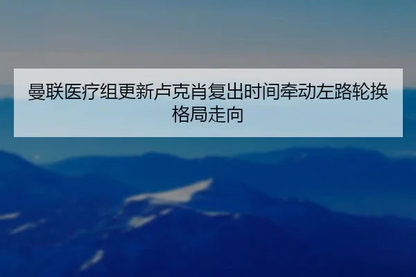 曼联医疗组更新卢克肖复出时间牵动左路轮换格局走向