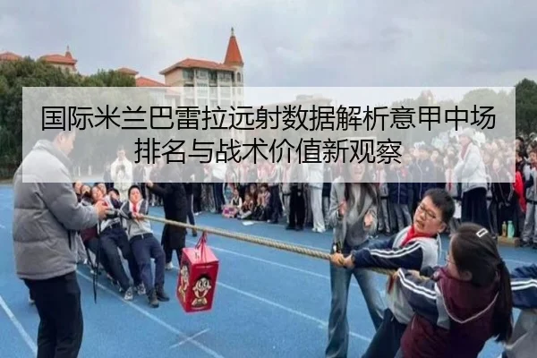 国际米兰巴雷拉远射数据解析意甲中场排名与战术价值新观察