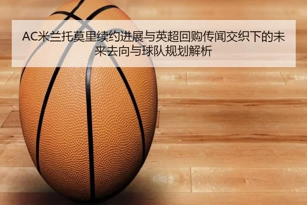 AC米兰托莫里续约进展与英超回购传闻交织下的未来去向与球队规划解析