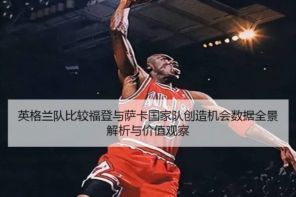 英格兰队比较福登与萨卡国家队创造机会数据全景解析与价值观察