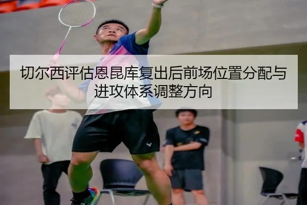 切尔西评估恩昆库复出后前场位置分配与进攻体系调整方向