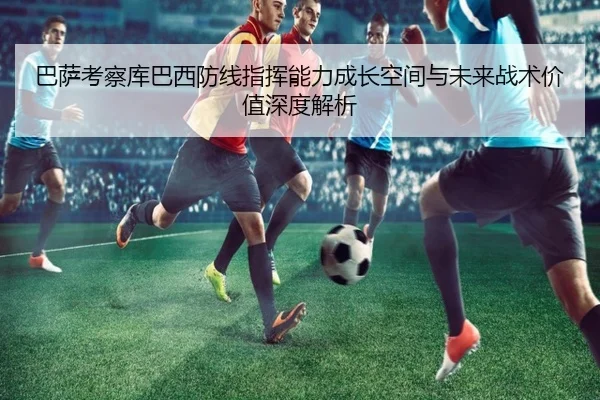 巴萨考察库巴西防线指挥能力成长空间与未来战术价值深度解析