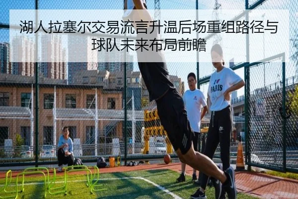 湖人拉塞尔交易流言升温后场重组路径与球队未来布局前瞻