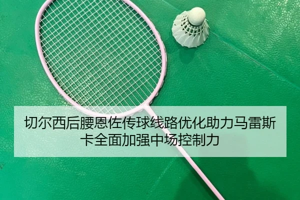 切尔西后腰恩佐传球线路优化助力马雷斯卡全面加强中场控制力